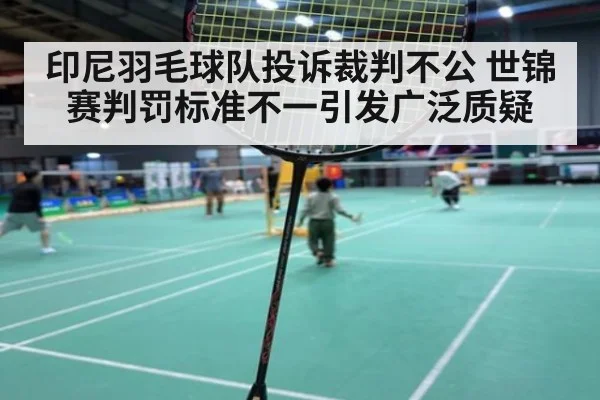 印尼羽毛球队投诉裁判不公 世锦赛判罚标准不一引发广泛质疑